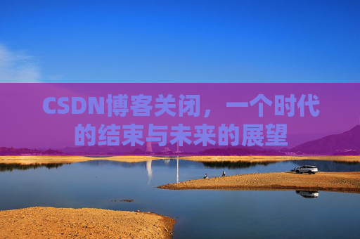 CSDN博客关闭，一个时代的结束与未来的展望